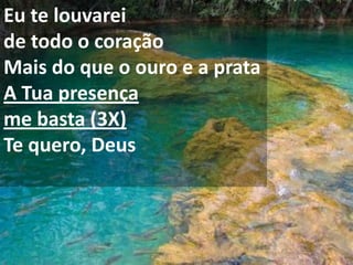 Eu te louvarei
de todo o coração
Mais do que o ouro e a prata
A Tua presença
me basta (3X)
Te quero, Deus
 