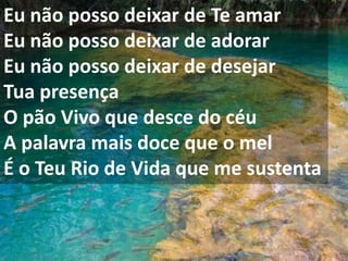 Eu não posso deixar de Te amar
Eu não posso deixar de adorar
Eu não posso deixar de desejar
Tua presença
O pão Vivo que desce do céu
A palavra mais doce que o mel
É o Teu Rio de Vida que me sustenta
 