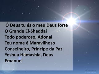 Ó Deus tu és o meu Deus forte
O Grande El-Shaddai
Todo poderoso, Adonai
Teu nome é Maravilhoso
Conselheiro, Príncipe da Paz
Yeshua Hamashia, Deus
Emanuel
 