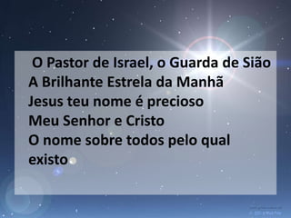 O Pastor de Israel, o Guarda de Sião
A Brilhante Estrela da Manhã
Jesus teu nome é precioso
Meu Senhor e Cristo
O nome sobre todos pelo qual
existo
 