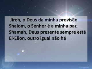 Jireh, o Deus da minha provisão
Shalom, o Senhor é a minha paz
Shamah, Deus presente sempre está
El-Elion, outro igual não há
 
