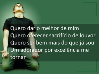 Quero dar o melhor de mim
Quero oferecer sacrifício de louvor
Quero ser bem mais do que já sou
Um adorador por excelência me
tornar
 