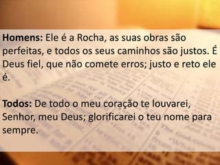 Homens: Ele é a Rocha, as suas obras são
perfeitas, e todos os seus caminhos são justos. É
Deus fiel, que não comete erros; justo e reto ele
é.

Todos: De todo o meu coração te louvarei,
Senhor, meu Deus; glorificarei o teu nome para
sempre.
 