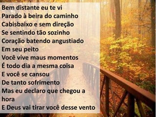 Bem distante eu te vi
Parado à beira do caminho
Cabisbaixo e sem direção
Se sentindo tão sozinho
Coração batendo angustiado
Em seu peito
Você vive maus momentos
É todo dia a mesma coisa
E você se cansou
De tanto sofrimento
Mas eu declaro que chegou a
hora
E Deus vai tirar você desse vento
 