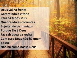 Deus vai na frente
Garantindo a vitória
Para os filhos seus
Quebrando as correntes
Sujeitando os inimigos
Porque Ele é Deus
Faz sair água da rocha
Com esse Deus não há quem
possa
Não há como nosso Deus
 