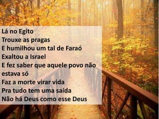 Lá no Egito
Trouxe as pragas
E humilhou um tal de Faraó
Exaltou a Israel
E fez saber que aquele povo não
estava só
Faz a morte virar vida
Pra tudo tem uma saída
Não há Deus como esse Deus
 