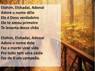 Elohim, Elshadai, Adonai
Adore o nome dEle
Ele é Deus verdadeiro
Ele te amou primeiro
Te levanta desse chão

Elohim, Elshadai, Adonai
Adore o nome dele
Faz a morte virar vida
Pra tudo tem uma saída
Faz de ti um campeão.
 