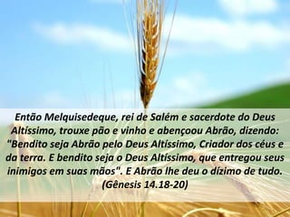 Então Melquisedeque, rei de Salém e sacerdote do Deus
 Altíssimo, trouxe pão e vinho e abençoou Abrão, dizendo:
"Bendito seja Abrão pelo Deus Altíssimo, Criador dos céus e
da terra. E bendito seja o Deus Altíssimo, que entregou seus
inimigos em suas mãos". E Abrão lhe deu o dízimo de tudo.
                     (Gênesis 14.18-20)
 