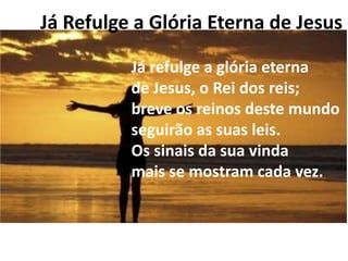 Já Refulge a Glória Eterna de Jesus

          Já refulge a glória eterna
          de Jesus, o Rei dos reis;
          breve os reinos deste mundo
          seguirão as suas leis.
          Os sinais da sua vinda
          mais se mostram cada vez.
 