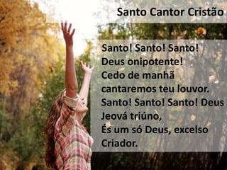 Santo Cantor Cristão

Santo! Santo! Santo!
Deus onipotente!
Cedo de manhã
cantaremos teu louvor.
Santo! Santo! Santo! Deus
Jeová triúno,
És um só Deus, excelso
Criador.
 