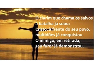 O clarim que chama os salvos
à batalha já soou;
Cristo, à frente do seu povo,
multidões já conquistou.
O inimigo, em retirada,
seu furor já demonstrou.
 