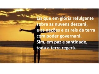Eis que em glória refulgente
sobre as nuvens descerá,
e as nações e os reis da terra
com poder governará.
Sim, em paz e santidade,
toda a terra regerá.
 