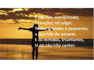 E por fim, entronizado,
as nações irá julgar.
Todos, grandes e pequenos,
o Juiz hão de encarar.
E os remidos, triunfantes,
lá no céu irão cantar:
 