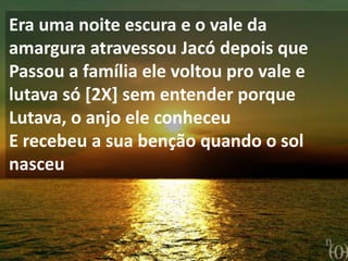 Era uma noite escura e o vale da
amargura atravessou Jacó depois que
Passou a família ele voltou pro vale e
lutava só [2X] sem entender porque
Lutava, o anjo ele conheceu
E recebeu a sua benção quando o sol
nasceu
 