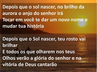Depois que o sol nascer, no brilho da
aurora o anjo do senhor irá
Tocar em você te dar um novo nome e
mudar tua história

Depois que o Sol nascer, teu rosto vai
brilhar
E todos os que olharem nos teus
Olhos verão a glória do senhor e na
vitória de Deus cantarão
 
