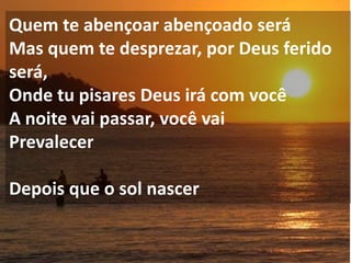 Quem te abençoar abençoado será
Mas quem te desprezar, por Deus ferido
será,
Onde tu pisares Deus irá com você
A noite vai passar, você vai
Prevalecer

Depois que o sol nascer
 