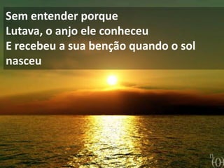 Sem entender porque
Lutava, o anjo ele conheceu
E recebeu a sua benção quando o sol
nasceu
 