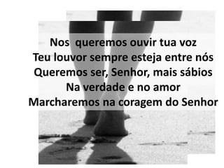 Nos queremos ouvir tua voz
Teu louvor sempre esteja entre nós
 Queremos ser, Senhor, mais sábios
      Na verdade e no amor
Marcharemos na coragem do Senhor
 