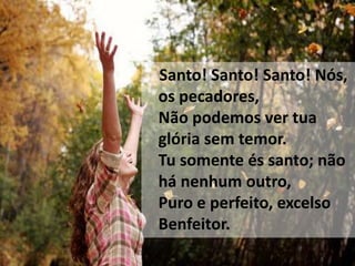 Santo! Santo! Santo! Nós,
os pecadores,
Não podemos ver tua
glória sem temor.
Tu somente és santo; não
há nenhum outro,
Puro e perfeito, excelso
Benfeitor.
 