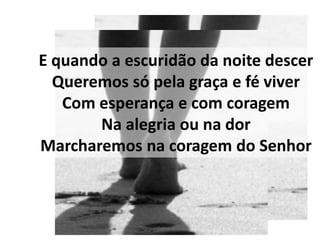 E quando a escuridão da noite descer
  Queremos só pela graça e fé viver
   Com esperança e com coragem
       Na alegria ou na dor
Marcharemos na coragem do Senhor
 