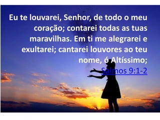 Eu te louvarei, Senhor, de todo o meu
       coração; contarei todas as tuas
      maravilhas. Em ti me alegrarei e
    exultarei; cantarei louvores ao teu
                    nome, ó Altíssimo;
                           Salmos 9:1-2
 
