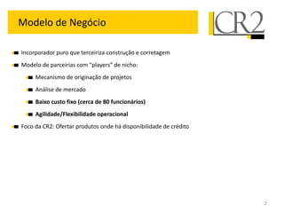 Modelo de Negócio

Incorporador puro que terceiriza construção e corretagem
Modelo de parceirias com “players” de nicho:
     Mecanismo de originação de projetos
     Análise de mercado
     Baixo custo fixo (cerca de 80 funcionários)
     Agilidade/Flexibilidade operacional
Foco da CR2: Ofertar produtos onde há disponibilidade de crédito




                                                                   2
 