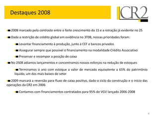 Destaques 2008

   2008 marcado pelo contraste entre o forte crescimento do 1S e a retração já evidente no 2S
   Dada a restrição de crédito global em evidência no 3T08, nossas prioridades foram:
        Levantar financiamento à produção, junto à CEF e bancos privados
        Assegurar sempre que possível o financiamento na modalidade Crédito Associativo
        Preservar e recompor a posição de caixa
   No 2S08 adiamos lançamentos e concentramos nossos esforços na redução de estoques
         Terminamos o ano com estoque a valor de mercado equivalente a 65% do patrimônio
     líquido, um dos mais baixos do setor
  2009 marcará a reversão para fluxo de caixa positivo, dado o ciclo da construção e o início das
operações da CR2 em 2006
        Contamos com financiamentos contratados para 95% do VGV lançado 2006-2008




                                                                                                    4
 