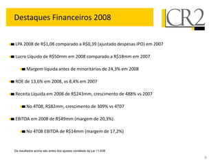 Destaques Financeiros 2008

LPA 2008 de R$1,08 comparado a R$0,39 (ajustado despesas IPO) em 2007

Lucro Líquido de R$50mm em 2008 comparado a R$18mm em 2007

        Margem líquida antes de minoritários de 24,3% em 2008

ROE de 13,6% em 2008, vs 8,4% em 2007

Receita Líquida em 2008 de R$243mm, crescimento de 488% vs 2007

        No 4T08, R$82mm, crescimento de 309% vs 4T07

EBITDA em 2008 de R$49mm (margem de 20,3%)

        No 4T08 EBITDA de R$14mm (margem de 17,2%)


Os resultados acima são antes dos ajustes contábeis da Lei 11.638

                                                                        6
 