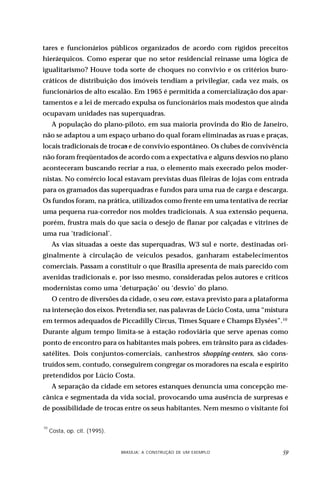 tares e funcionários públicos organizados de acordo com rígidos preceitos
hierárquicos. Como esperar que no setor residencial reinasse uma lógica de
igualitarismo? Houve toda sorte de choques no convívio e os critérios buro-
cráticos de distribuição dos imóveis tendiam a privilegiar, cada vez mais, os
funcionários de alto escalão. Em 1965 é permitida a comercialização dos apar-
tamentos e a lei de mercado expulsa os funcionários mais modestos que ainda
ocupavam unidades nas superquadras.
      A população do plano-piloto, em sua maioria provinda do Rio de Janeiro,
não se adaptou a um espaço urbano do qual foram eliminadas as ruas e praças,
locais tradicionais de trocas e de convívio espontâneo. Os clubes de convivência
não foram freqüentados de acordo com a expectativa e alguns desvios no plano
aconteceram buscando recriar a rua, o elemento mais execrado pelos moder-
nistas. No comércio local estavam previstas duas fileiras de lojas com entrada
para os gramados das superquadras e fundos para uma rua de carga e descarga.
Os fundos foram, na prática, utilizados como frente em uma tentativa de recriar
uma pequena rua-corredor nos moldes tradicionais. A sua extensão pequena,
porém, frustra mais do que sacia o desejo de flanar por calçadas e vitrines de
uma rua ‘tradicional’.
      As vias situadas a oeste das superquadras, W3 sul e norte, destinadas ori-
ginalmente à circulação de veículos pesados, ganharam estabelecimentos
comerciais. Passam a constituir o que Brasília apresenta de mais parecido com
avenidas tradicionais e, por isso mesmo, consideradas pelos autores e críticos
modernistas como uma ‘deturpação’ ou ‘desvio’ do plano.
      O centro de diversões da cidade, o seu core, estava previsto para a plataforma
na interseção dos eixos. Pretendia ser, nas palavras de Lúcio Costa, uma “mistura
em termos adequados de Piccadilly Circus, Times Square e Champs Elysées”.10
Durante algum tempo limita-se à estação rodoviária que serve apenas como
ponto de encontro para os habitantes mais pobres, em trânsito para as cidades-
satélites. Dois conjuntos-comerciais, canhestros shopping-centers, são cons-
truídos sem, contudo, conseguirem congregar os moradores na escala e espírito
pretendidos por Lúcio Costa.
      A separação da cidade em setores estanques denuncia uma concepção me-
cânica e segmentada da vida social, provocando uma ausência de surpresas e
de possibilidade de trocas entre os seus habitantes. Nem mesmo o visitante foi

10
     Costa, op. cit. (1995).


                           DESIGN,BRASÍLIA: A CONSTRUÇÃO DE UM EXEMPLOOBJETOS
                                   CULTURA MATERIAL E O FETICHISMO DOS            
 