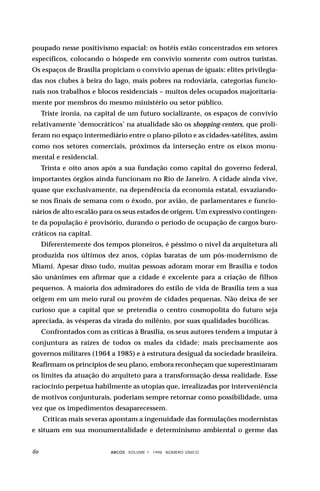 poupado nesse positivismo espacial: os hotéis estão concentrados em setores
específicos, colocando o hóspede em convívio somente com outros turistas.
Os espaços de Brasília propiciam o convívio apenas de iguais: elites privilegia-
das nos clubes à beira do lago, mais pobres na rodoviária, categorias funcio-
nais nos trabalhos e blocos residenciais – muitos deles ocupados majoritaria-
mente por membros do mesmo ministério ou setor público.
     Triste ironia, na capital de um futuro socializante, os espaços de convívio
relativamente ‘democráticos’ na atualidade são os shopping-centers, que proli-
feram no espaço intermediário entre o plano-piloto e as cidades-satélites, assim
como nos setores comerciais, próximos da interseção entre os eixos monu-
mental e residencial.
     Trinta e oito anos após a sua fundação como capital do governo federal,
importantes órgãos ainda funcionam no Rio de Janeiro. A cidade ainda vive,
quase que exclusivamente, na dependência da economia estatal, esvaziando-
se nos finais de semana com o êxodo, por avião, de parlamentares e funcio-
nários de alto escalão para os seus estados de origem. Um expressivo contingen-
te da população é provisório, durando o período de ocupação de cargos buro-
cráticos na capital.
     Diferentemente dos tempos pioneiros, é péssimo o nível da arquitetura ali
produzida nos últimos dez anos, cópias baratas de um pós-modernismo de
Miami. Apesar disso tudo, muitas pessoas adoram morar em Brasília e todos
são unânimes em afirmar que a cidade é excelente para a criação de filhos
pequenos. A maioria dos admiradores do estilo de vida de Brasília tem a sua
origem em um meio rural ou provém de cidades pequenas. Não deixa de ser
curioso que a capital que se pretendia o centro cosmopolita do futuro seja
apreciada, às vésperas da virada do milênio, por suas qualidades bucólicas.
     Confrontados com as críticas à Brasília, os seus autores tendem a imputar à
conjuntura as raízes de todos os males da cidade: mais precisamente aos
governos militares (1964 a 1985) e à estrutura desigual da sociedade brasileira.
Reafirmam os princípios de seu plano, embora reconheçam que superestimaram
os limites da atuação do arquiteto para a transformação dessa realidade. Esse
raciocínio perpetua habilmente as utopias que, irrealizadas por interveniência
de motivos conjunturais, poderiam sempre retornar como possibilidade, uma
vez que os impedimentos desaparecessem.
     Críticas mais severas apontam a ingenuidade das formulações modernistas
e situam em sua monumentalidade e determinismo ambiental o germe das


                         ARCOS VOLUME 1 1998 NÚMERO ÚNICO
 