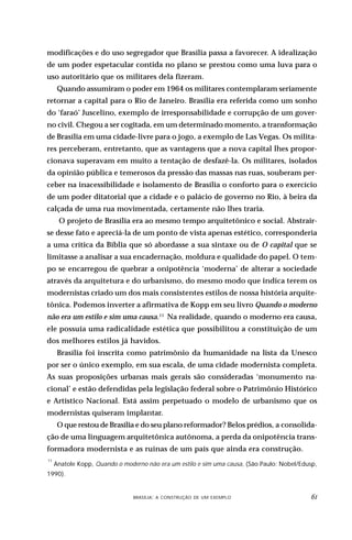 modificações e do uso segregador que Brasília passa a favorecer. A idealização
de um poder espetacular contida no plano se prestou como uma luva para o
uso autoritário que os militares dela fizeram.
      Quando assumiram o poder em 1964 os militares contemplaram seriamente
retornar a capital para o Rio de Janeiro. Brasília era referida como um sonho
do ‘faraó’ Juscelino, exemplo de irresponsabilidade e corrupção de um gover-
no civil. Chegou a ser cogitada, em um determinado momento, a transformação
de Brasília em uma cidade-livre para o jogo, a exemplo de Las Vegas. Os milita-
res perceberam, entretanto, que as vantagens que a nova capital lhes propor-
cionava superavam em muito a tentação de desfazê-la. Os militares, isolados
da opinião pública e temerosos da pressão das massas nas ruas, souberam per-
ceber na inacessibilidade e isolamento de Brasília o conforto para o exercício
de um poder ditatorial que a cidade e o palácio de governo no Rio, à beira da
calçada de uma rua movimentada, certamente não lhes traria.
      O projeto de Brasília era ao mesmo tempo arquitetônico e social. Abstrair-
se desse fato e apreciá-la de um ponto de vista apenas estético, corresponderia
a uma crítica da Bíblia que só abordasse a sua sintaxe ou de O capital que se
limitasse a analisar a sua encadernação, moldura e qualidade do papel. O tem-
po se encarregou de quebrar a onipotência ‘moderna’ de alterar a sociedade
através da arquitetura e do urbanismo, do mesmo modo que indica terem os
modernistas criado um dos mais consistentes estilos de nossa história arquite-
tônica. Podemos inverter a afirmativa de Kopp em seu livro Quando o moderno
não era um estilo e sim uma causa.11 Na realidade, quando o moderno era causa,
ele possuía uma radicalidade estética que possibilitou a constituição de um
dos melhores estilos já havidos.
      Brasília foi inscrita como patrimônio da humanidade na lista da Unesco
por ser o único exemplo, em sua escala, de uma cidade modernista completa.
As suas proposições urbanas mais gerais são consideradas ‘monumento na-
cional’ e estão defendidas pela legislação federal sobre o Patrimônio Histórico
e Artístico Nacional. Está assim perpetuado o modelo de urbanismo que os
modernistas quiseram implantar.
      O que restou de Brasília e do seu plano reformador? Belos prédios, a consolida-
ção de uma linguagem arquitetônica autônoma, a perda da onipotência trans-
formadora modernista e as ruínas de um país que ainda era construção.
11
     Anatole Kopp, Quando o moderno não era um estilo e sim uma causa, (São Paulo: Nobel/Edusp,
1990).


                         DESIGN,BRASÍLIA: A CONSTRUÇÃO DE UM EXEMPLOOBJETOS
                                 CULTURA MATERIAL E O FETICHISMO DOS                        
 