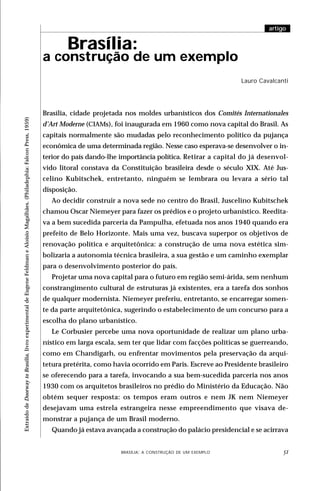 artigo


                                                                                                                                       Brasília:
                                                                                                                               a construção de um exemplo
                                                                                                                                                                                                        Lauro Cavalcanti




                                                                                                                               Brasília, cidade projetada nos moldes urbanísticos dos Comités Internationales
Extraído de Doorway to Brasilia, livro experimental de Eugene Feldman e Aloísio Magalhães. (Philadephia: Falcon Press, 1959)




                                                                                                                               d’Art Moderne (CIAMs), foi inaugurada em 1960 como nova capital do Brasil. As
                                                                                                                               capitais normalmente são mudadas pelo reconhecimento político da pujança
                                                                                                                               econômica de uma determinada região. Nesse caso esperava-se desenvolver o in-
                                                                                                                               terior do país dando-lhe importância política. Retirar a capital do já desenvol-
                                                                                                                               vido litoral constava da Constituição brasileira desde o século XIX. Até Jus-
                                                                                                                               celino Kubitschek, entretanto, ninguém se lembrara ou levara a sério tal
                                                                                                                               disposição.
                                                                                                                                 Ao decidir construir a nova sede no centro do Brasil, Juscelino Kubitschek
                                                                                                                               chamou Oscar Niemeyer para fazer os prédios e o projeto urbanístico. Reedita-
                                                                                                                               va a bem sucedida parceria da Pampulha, efetuada nos anos 1940 quando era
                                                                                                                               prefeito de Belo Horizonte. Mais uma vez, buscava superpor os objetivos de
                                                                                                                               renovação política e arquitetônica: a construção de uma nova estética sim-
                                                                                                                               bolizaria a autonomia técnica brasileira, a sua gestão e um caminho exemplar
                                                                                                                               para o desenvolvimento posterior do país.
                                                                                                                                 Projetar uma nova capital para o futuro em região semi-árida, sem nenhum
                                                                                                                               constrangimento cultural de estruturas já existentes, era a tarefa dos sonhos
                                                                                                                               de qualquer modernista. Niemeyer preferiu, entretanto, se encarregar somen-
                                                                                                                               te da parte arquitetônica, sugerindo o estabelecimento de um concurso para a
                                                                                                                               escolha do plano urbanístico.
                                                                                                                                 Le Corbusier percebe uma nova oportunidade de realizar um plano urba-
                                                                                                                               nístico em larga escala, sem ter que lidar com facções políticas se guerreando,
                                                                                                                               como em Chandigarh, ou enfrentar movimentos pela preservação da arqui-
                                                                                                                               tetura pretérita, como havia ocorrido em Paris. Escreve ao Presidente brasileiro
                                                                                                                               se oferecendo para a tarefa, invocando a sua bem-sucedida parceria nos anos
                                                                                                                               1930 com os arquitetos brasileiros no prédio do Ministério da Educação. Não
                                                                                                                               obtém sequer resposta: os tempos eram outros e nem JK nem Niemeyer
                                                                                                                               desejavam uma estrela estrangeira nesse empreendimento que visava de-
                                                                                                                               monstrar a pujança de um Brasil moderno.
                                                                                                                                 Quando já estava avançada a construção do palácio presidencial e se acirrava


                                                                                                                                                   DESIGN,BRASÍLIA: A CONSTRUÇÃO DE UM EXEMPLOOBJETOS
                                                                                                                                                           CULTURA MATERIAL E O FETICHISMO DOS                        
 