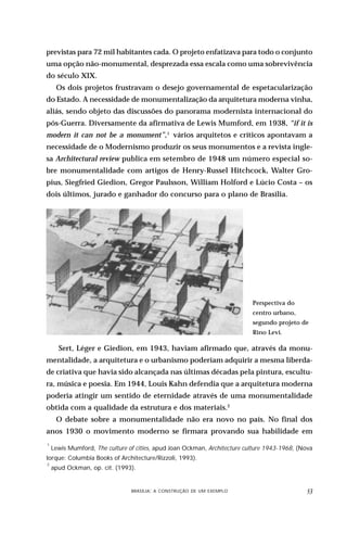 previstas para 72 mil habitantes cada. O projeto enfatizava para todo o conjunto
uma opção não-monumental, desprezada essa escala como uma sobrevivência
do século XIX.
     Os dois projetos frustravam o desejo governamental de espetacularização
do Estado. A necessidade de monumentalização da arquitetura moderna vinha,
aliás, sendo objeto das discussões do panorama modernista internacional do
pós-Guerra. Diversamente da afirmativa de Lewis Mumford, em 1938, “if it is
modern it can not be a monument”,1 vários arquitetos e críticos apontavam a
necessidade de o Modernismo produzir os seus monumentos e a revista ingle-
sa Architectural review publica em setembro de 1948 um número especial so-
bre monumentalidade com artigos de Henry-Russel Hitchcock, Walter Gro-
pius, Siegfried Giedion, Gregor Paulsson, William Holford e Lúcio Costa – os
dois últimos, jurado e ganhador do concurso para o plano de Brasília.




                                                                               Perspectiva do
                                                                               centro urbano,
                                                                               segundo projeto de
                                                                               Rino Levi.

      Sert, Léger e Giedion, em 1943, haviam afirmado que, através da monu-
mentalidade, a arquitetura e o urbanismo poderiam adquirir a mesma liberda-
de criativa que havia sido alcançada nas últimas décadas pela pintura, escultu-
ra, música e poesia. Em 1944, Louis Kahn defendia que a arquitetura moderna
poderia atingir um sentido de eternidade através de uma monumentalidade
obtida com a qualidade da estrutura e dos materiais.2
     O debate sobre a monumentalidade não era novo no país. No final dos
anos 1930 o movimento moderno se firmara provando sua habilidade em
1
    Lewis Mumford, The culture of cities, apud Joan Ockman, Architecture culture 1943-1968, (Nova
Iorque: Columbia Books of Architecture/Rizzoli, 1993).
2
    apud Ockman, op. cit. (1993).


                          DESIGN,BRASÍLIA: A CONSTRUÇÃO DE UM EXEMPLOOBJETOS
                                  CULTURA MATERIAL E O FETICHISMO DOS                           
 