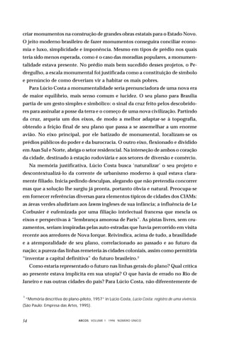 criar monumentos na construção de grandes obras estatais para o Estado Novo.
O jeito moderno brasileiro de fazer monumentos conseguira conciliar econo-
mia e luxo, simplicidade e imponência. Mesmo em tipos de prédio nos quais
teria sido menos esperada, como é o caso das moradias populares, a monumen-
talidade estava presente. No prédio mais bem sucedido desses projetos, o Pe-
dregulho, a escala monumental foi justificada como a constituição de símbolo
e prenúncio de como deveriam vir a habitar os mais pobres.
     Para Lúcio Costa a monumentalidade seria prenunciadora de uma nova era
de maior equilíbrio, mais senso comum e lucidez. O seu plano para Brasília
partia de um gesto simples e simbólico: o sinal da cruz feito pelos descobrido-
res para assinalar a posse da terra e o começo de uma nova civilização. Partindo
da cruz, arqueia um dos eixos, de modo a melhor adaptar-se à topografia,
obtendo a feição final de seu plano que passa a se assemelhar a um enorme
avião. No eixo principal, por ele batizado de monumental, localizam-se os
prédios públicos do poder e da burocracia. O outro eixo, flexionado e dividido
em Asas Sul e Norte, abriga o setor residencial. Na interseção de ambos o coração
da cidade, destinado à estação rodoviária e aos setores de diversão e comércio.
     Na memória justificativa, Lúcio Costa busca ‘naturalizar’ o seu projeto e
descontextualizá-lo da corrente de urbanismo moderno à qual estava clara-
mente filiado. Inicia pedindo desculpas, alegando que não pretendia concorrer
mas que a solução lhe surgiu já pronta, portanto óbvia e natural. Preocupa-se
em fornecer referências diversas para elementos típicos de cidades dos CIAMs:
as áreas verdes aludiriam aos lawns ingleses de sua infância; a influência de Le
Corbusier é eufemizada por uma filiação intelectual francesa que mescla os
eixos e perspectivas à “lembrança amorosa de Paris”. As pistas livres, sem cru-
zamentos, seriam inspiradas pelas auto-estradas que havia percorrido em visita
recente aos arredores de Nova Iorque. Reivindica, acima de tudo, a brasilidade
e a atemporalidade de seu plano, correlacionado ao passado e ao futuro da
nação; a pureza das linhas remeteria às cidades coloniais, assim como permitiria
“inventar a capital definitiva” do futuro brasileiro.3
     Como estaria representado o futuro nas linhas gerais do plano? Qual crítica
ao presente estava implícita em sua utopia? O que havia de errado no Rio de
Janeiro e nas outras cidades do país? Para Lúcio Costa, não diferentemente de


3
    “Memória descritiva do plano-piloto, 1957” in Lúcio Costa, Lúcio Costa: registro de uma vivência.
(São Paulo: Empresa das Artes, 1995).


                                ARCOS VOLUME 1 1998 NÚMERO ÚNICO
 
