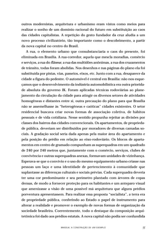 outros modernistas, arquitetura e urbanismo eram vistos como meios para
realizar o sonho de um domínio racional do futuro em substituição ao caos
das cidades capitalistas. A repetição do gesto fundador da cruz aludia a um
novo processo civilizatório, tão importante como o descobrimento, a partir
da nova capital no centro do Brasil.
   A rua, o elemento urbano que consubstanciaria o caos do presente, foi
eliminada em Brasília. A rua-corredor, aquela que mescla moradias, comércio
e serviços, a rua do flâneur, a rua das multidões anônimas, a rua dos cruzamentos
de trânsito, todas foram abolidas. Nos desenhos e nas páginas do plano ela foi
substituída por pistas, vias, passeios, eixos, etc. Junto com a rua, desaparece da
cidade a figura do pedestre. O automóvel é central em Brasília: não nos esque-
çamos que o desenvolvimento da indústria automobilística era outra priorida-
de absoluta do governo JK. Foram aplicadas técnicas rodoviárias ao plane-
jamento da circulação da cidade para atingir os diversos setores de atividades
homogêneas e distantes entre si, outra precaução do plano para que Brasília
não se assemelhasse às “heterogêneas e caóticas” cidades existentes. O setor
residencial buscava criar novas formas de associação coletiva, de hábitos
pessoais e de vida cotidiana. Nesse sentido propunha rejeitar as divisões por
classes dos bairros das cidades convencionais. Os apartamentos, de proprieda-
de pública, deveriam ser distribuídos por moradores de diversas camadas so-
ciais. A gradação social seria dada apenas pela maior área do apartamento e
pela posição do prédio em relação ao eixo-rodoviário. Os blocos de aparta-
mentos em centro de gramado compunham as superquadras em um quadrado
de 240 por 240 metros que, juntamente com o comércio, serviços, clubes de
convivência e outras superquadras anexas, formavam unidades de vizinhança.
Esperava-se que o convívio e o uso do mesmo equipamento urbano criasse nas
pessoas um laço e uma identidade de pertencimento à comunidade que
suplantasse as diferenças culturais e sociais prévias. Cada superquadra deveria
ter uma cor predominante e seu perímetro plantado com árvores de copas
densas, de modo a fornecer proteção para os habitantes e um anteparo visual
que amenizasse a visão de uma possível má arquitetura que alguns prédios
porventura apresentassem. Para realizar essa proposta “socialista”, a terra era
de propriedade pública, conferindo ao Estado o papel de instrumento para
alterar a realidade e promover o exemplo de novas formas de organização da
sociedade brasileira. Coerentemente, todo o destaque da composição arqui-
tetônica foi dado aos prédios estatais. A nova capital não podia ser confundida


                    DESIGN,BRASÍLIA: A CONSTRUÇÃO DE UM EXEMPLOOBJETOS
                            CULTURA MATERIAL E O FETICHISMO DOS                 
 