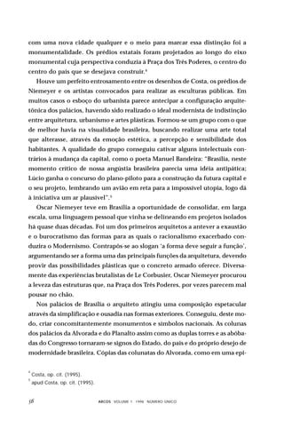 com uma nova cidade qualquer e o meio para marcar essa distinção foi a
monumentalidade. Os prédios estatais foram projetados ao longo do eixo
monumental cuja perspectiva conduzia à Praça dos Três Poderes, o centro do
centro do país que se desejava construir.4
      Houve um perfeito entrosamento entre os desenhos de Costa, os prédios de
Niemeyer e os artistas convocados para realizar as esculturas públicas. Em
muitos casos o esboço do urbanista parece antecipar a configuração arquite-
tônica dos palácios, havendo sido realizado o ideal modernista de indistinção
entre arquitetura, urbanismo e artes plásticas. Formou-se um grupo com o que
de melhor havia na visualidade brasileira, buscando realizar uma arte total
que alterasse, através da emoção estética, a percepção e sensibilidade dos
habitantes. A qualidade do grupo conseguiu cativar alguns intelectuais con-
trários à mudança da capital, como o poeta Manuel Bandeira: “Brasília, neste
momento crítico de nossa angústia brasileira parecia uma idéia antipática;
Lúcio ganha o concurso do plano-piloto para a construção da futura capital e
o seu projeto, lembrando um avião em reta para a impossível utopia, logo dá
à iniciativa um ar plausível”.5
      Oscar Niemeyer teve em Brasília a oportunidade de consolidar, em larga
escala, uma linguagem pessoal que vinha se delineando em projetos isolados
há quase duas décadas. Foi um dos primeiros arquitetos a antever a exaustão
e o burocratismo das formas para as quais o racionalismo exacerbado con-
duzira o Modernismo. Contrapôs-se ao slogan ‘a forma deve seguir a função’,
argumentando ser a forma uma das principais funções da arquitetura, devendo
provir das possibilidades plásticas que o concreto armado oferece. Diversa-
mente das experiências brutalistas de Le Corbusier, Oscar Niemeyer procurou
a leveza das estruturas que, na Praça dos Três Poderes, por vezes parecem mal
pousar no chão.
      Nos palácios de Brasília o arquiteto atingiu uma composição espetacular
através da simplificação e ousadia nas formas exteriores. Conseguiu, deste mo-
do, criar concomitantemente monumentos e símbolos nacionais. As colunas
dos palácios da Alvorada e do Planalto assim como as duplas torres e as abóba-
das do Congresso tornaram-se signos do Estado, do país e do próprio desejo de
modernidade brasileira. Cópias das colunatas do Alvorada, como em uma epi-


4
    Costa, op. cit. (1995).
5
    apud Costa, op. cit. (1995).


                                 ARCOS VOLUME 1 1998 NÚMERO ÚNICO
 