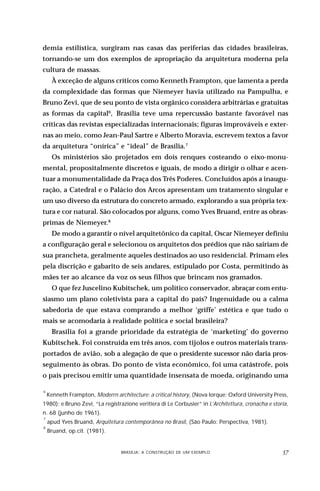 demia estilística, surgiram nas casas das periferias das cidades brasileiras,
tornando-se um dos exemplos de apropriação da arquitetura moderna pela
cultura de massas.
      À exceção de alguns críticos como Kenneth Frampton, que lamenta a perda
da complexidade das formas que Niemeyer havia utilizado na Pampulha, e
Bruno Zevi, que de seu ponto de vista orgânico considera arbitrárias e gratuitas
as formas da capital6, Brasília teve uma repercussão bastante favorável nas
críticas das revistas especializadas internacionais; figuras improváveis e exter-
nas ao meio, como Jean-Paul Sartre e Alberto Moravia, escrevem textos a favor
da arquitetura “onírica” e “ideal” de Brasília.7
      Os ministérios são projetados em dois renques costeando o eixo-monu-
mental, propositalmente discretos e iguais, de modo a dirigir o olhar e acen-
tuar a monumentalidade da Praça dos Três Poderes. Concluídos após a inaugu-
ração, a Catedral e o Palácio dos Arcos apresentam um tratamento singular e
um uso diverso da estrutura do concreto armado, explorando a sua própria tex-
tura e cor natural. São colocados por alguns, como Yves Bruand, entre as obras-
primas de Niemeyer.8
      De modo a garantir o nível arquitetônico da capital, Oscar Niemeyer definiu
a configuração geral e selecionou os arquitetos dos prédios que não sairiam de
sua prancheta, geralmente aqueles destinados ao uso residencial. Primam eles
pela discrição e gabarito de seis andares, estipulado por Costa, permitindo às
mães ter ao alcance da voz os seus filhos que brincam nos gramados.
      O que fez Juscelino Kubitschek, um político conservador, abraçar com entu-
siasmo um plano coletivista para a capital do país? Ingenuidade ou a calma
sabedoria de que estava comprando a melhor ‘griffe’ estética e que tudo o
mais se acomodaria à realidade política e social brasileira?
      Brasília foi a grande prioridade da estratégia de ‘marketing’ do governo
Kubitschek. Foi construída em três anos, com tijolos e outros materiais trans-
portados de avião, sob a alegação de que o presidente sucessor não daria pros-
seguimento às obras. Do ponto de vista econômico, foi uma catástrofe, pois
o país precisou emitir uma quantidade insensata de moeda, originando uma

6
    Kenneth Frampton, Moderrn architecture: a critical history, (Nova Iorque: Oxford University Press,
1980); e Bruno Zevi, “La registrazione veritiera di Le Corbusier” in L’Architettura, cronacha e storia,
n. 68 (junho de 1961).
7
    apud Yves Bruand, Arquitetura contemporânea no Brasil, (São Paulo: Perspectiva, 1981).
8
    Bruand, op.cit. (1981).


                           DESIGN,BRASÍLIA: A CONSTRUÇÃO DE UM EXEMPLOOBJETOS
                                   CULTURA MATERIAL E O FETICHISMO DOS                              
 