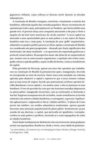 gigantesca inflação, cujos reflexos se fizeram sentir durante as décadas
subseqüentes.
     A construção de Brasília conseguiu, entretanto, entusiasmar a maioria dos
brasileiros, sobretudo aqueles das camadas populares. Houve recrutamento de
operários por todo o país, principalmente no Nordeste, que havia sofrido uma
grande seca. O governo lança uma campanha associando a ida para o Oeste à
epopéia do far-west norte-americano do século anterior.9 A nova capital era
associada a uma oportunidade para os mais pobres e a um marco do futuro
brasileiro mais rico e mais justo. A correlação de uma ‘griffe’ arquitetônico-
urbanística ao projeto político provou-se eficaz: apoiar a construção de Brasília
era considerado um gesto progressista – abraçado por fração significativa dos
intelectuais e da classe estudantil – e os oponentes da empreitada ganhavam a
pecha de conservadores. Da perspectiva atual, não deixa de ser surpreendente
que, mesmo com os mais sensatos argumentos, a oposição não tenha conse-
guido colocar a opinião pública, sequer no Rio de Janeiro, contra a transferência
da capital.
     Pelas previsões da Novacap, apenas um terço dos operários que trabalha-
ram na construção de Brasília lá permaneceria após a inauguração, devendo
ser incorporado ao setor de serviços. Outro terço seria instalado em colônias
agrícolas para abastecer a capital e esperava-se que o terço restante voltasse
para as suas terras de origem. Sucede que praticamente nenhum operário de-
cidiu abandonar a nova capital e, em muitos casos, a eles se juntaram os seus
familiares. O erro de previsão fez com que não houvesse moradias disponíveis
no plano-piloto, inaugurado inconcluso, com as construções se limitando à
Asa Sul. Surgiram acampamentos de excluídos, muito semelhantes às favelas
existentes nas maiores cidades brasileiras; a contragosto, o governo ‘legalizou’
tais aglomerações, originando-se daí as ‘cidades-satélites’. O plano de Costa
previa tais satélites, em moldes urbanísticos modernistas, apenas quando
houvesse uma saturação populacional do plano-piloto. Ironicamente, já por
ocasião de sua abertura, a capital, que pretendia ser igualitária e exemplar,
confina os mais pobres à periferia, tornando-se a mais segregadora de todas
as cidades brasileiras.
     Outra ilusão imediatamente desfeita foi a da convivência de várias gradações
sociais nas superquadras. Brasília era, desde o início, uma cidade de parlamen-
9
    ver James Holston, The modernist city: an anthropological critique of Brasilia, (Chicago: University
of Chicago Press, 1989).


                                ARCOS VOLUME 1 1998 NÚMERO ÚNICO
 