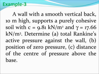 A wall with a smooth vertical back,
10 m high, supports a purely cohesive
soil with c = 9.81 kN/m2
and γ = 17.66
kN/m3
. Determine (a) total Rankine’s
active pressure against the wall, (b)
position of zero pressure, (c) distance
of the centre of pressure above the
base.
Example-3
 