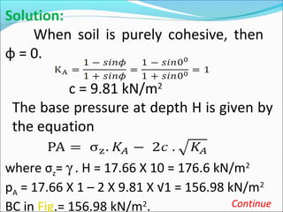 Solution:
When soil is purely cohesive, then
φ = 0.
c = 9.81 kN/m2
The base pressure at depth H is given by
the equation
where σz= γ . H = 17.66 X 10 = 176.6 kN/m2
pA = 17.66 X 1 – 2 X 9.81 X √1 = 156.98 kN/m2
BC in Fig.= 156.98 kN/m2
. Continue
 
