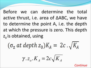 Before we can determine the total
active thrust, i.e. area of ∆ABC, we have
to determine the point A, i.e. the depth
at which the pressure is zero. This depth
z0 is obtained, using
Continue
AAo KcKz 2.. =γ
 