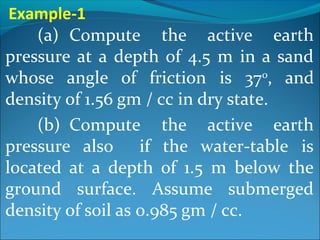 (a) Compute the active earth
pressure at a depth of 4.5 m in a sand
whose angle of friction is 370
, and
density of 1.56 gm / cc in dry state.
(b) Compute the active earth
pressure also if the water-table is
located at a depth of 1.5 m below the
ground surface. Assume submerged
density of soil as 0.985 gm / cc.
Example-1
 