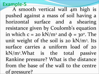 A smooth vertical wall 4m high is
pushed against a mass of soil having a
horizontal surface and a shearing
resistance given by Coulomb’s equation
in which c = 20 kN/m2
and φ = 300
. The
unit weight of the soil is 20 kN/m3
. Its
surface carries a uniform load of 20
kN/m2
.What is the total passive
Rankine pressure? What is the distance
from the base of the wall to the centre
of pressure?
Example-5
 