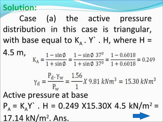 Solution:
Case (a) the active pressure
distribution in this case is triangular,
with base equal to KA . Y` . H, where H =
4.5 m,
Active pressure at base
PA = KAY` . H = 0.249 X15.30X 4.5 kN/m2
=
17.14 kN/m2
. Ans.
 