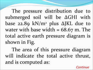 The pressure distribution due to
submerged soil will be ∆GHI with
base 22.89 kN/m2
plus ∆JKL due to
water with base width = 68.67 m. The
total active earth pressure diagram is
shown in Fig.
The area of this pressure diagram
will indicate the total active thrust,
and is computed as:
Continue
 
