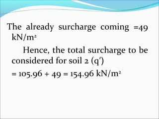 The already surcharge coming =49
kN/m2
Hence, the total surcharge to be
considered for soil 2 (q′)
= 105.96 + 49 = 154.96 kN/m2
 