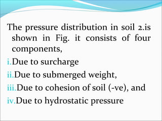 The pressure distribution in soil 2.is
shown in Fig. it consists of four
components,
i.Due to surcharge
ii.Due to submerged weight,
iii.Due to cohesion of soil (-ve), and
iv.Due to hydrostatic pressure
 