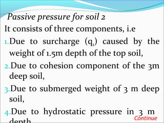 Passive pressure for soil 2
It consists of three components, i.e
1.Due to surcharge (q1) caused by the
weight of 1.5m depth of the top soil,
2.Due to cohesion component of the 3m
deep soil,
3.Due to submerged weight of 3 m deep
soil,
4.Due to hydrostatic pressure in 3 m
Continue
 