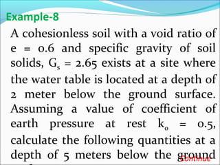 A cohesionless soil with a void ratio of
e = 0.6 and specific gravity of soil
solids, Gs = 2.65 exists at a site where
the water table is located at a depth of
2 meter below the ground surface.
Assuming a value of coefficient of
earth pressure at rest k0 = 0.5,
calculate the following quantities at a
depth of 5 meters below the ground
Example-8
Continue
 
