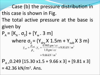 Case (b) the pressure distribution in
this case is shown in Fig.
The total active pressure at the base is
given by
PA = [KA . σZ] + [Yw . 3 m]
where σZ = (Ydry X 1.5m + Ysub X 3 m)
PA =0.249 [15.30 x1.5 + 9.66 x 3] + [9.81 x 3]
= 42.36 kN/m2
. Ans.
3
3
/66.9
/81.9
/0.1
/985.0
.
mkN
mkN
ccgm
ccgm
w
w
sub
sub
=
×== γ
ρ
ρ
γ
 